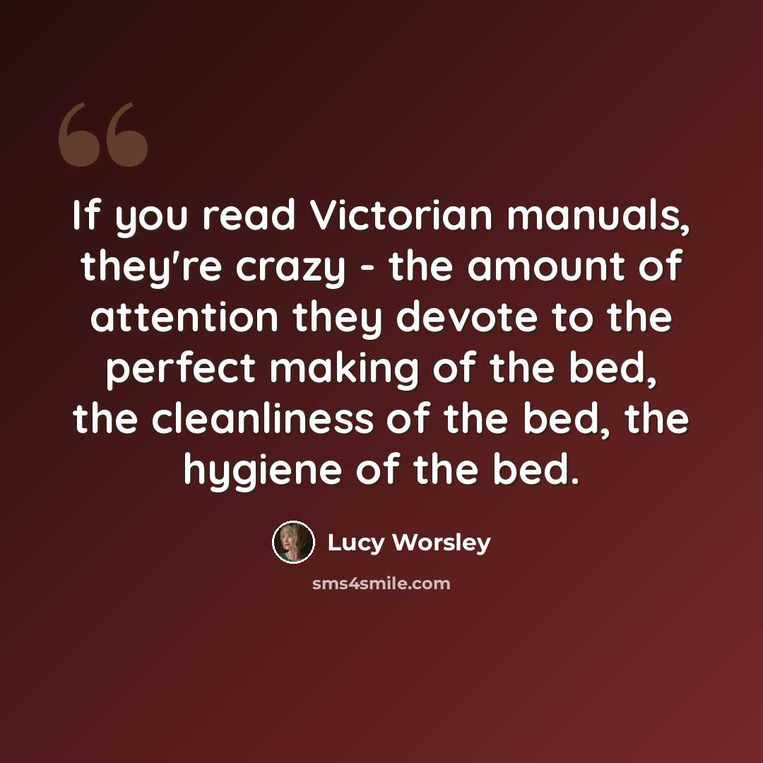“If you read Victorian manuals, they're crazy - the amount of attention they devote to the perfect making of the bed, the cleanliness of the bed, the hygiene of the bed.” quote by Lucy Worsley