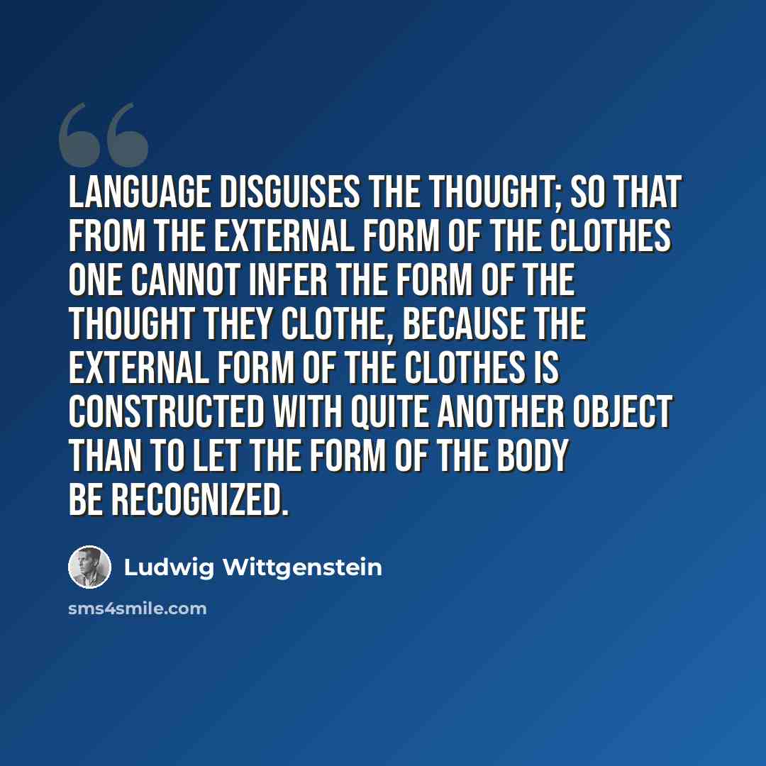“Language disguises the thought; so that from the external form of the clothes one cannot infer the form of the thought they clothe, because the external form of the clothes is constructed with quite another object than to let the form of the body be recognized.” quote by Ludwig Wittgenstein
