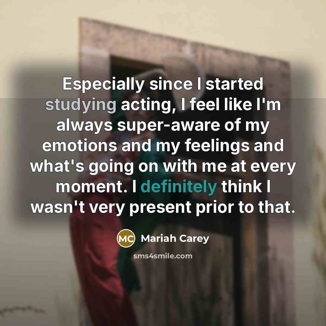 “Especially since I started studying acting, I feel like I'm always super-aware of my emotions and my feelings and what's going on with me at every moment. I definitely think I wasn't very present prior to that.” quote by Mariah Carey