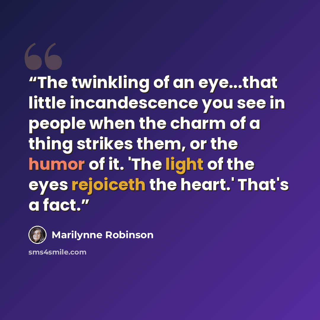 “The twinkling of an eye...that little incandescence you see in people when the charm of a thing strikes them, or the humor of it. 'The light of the eyes rejoiceth the heart.' That's a fact.” quote by Marilynne Robinson