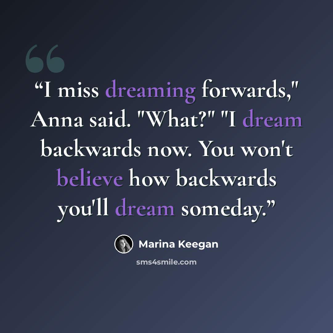 “I miss dreaming forwards," Anna said. "What?" "I dream backwards now. You won't believe how backwards you'll dream someday.” quote by Marina Keegan