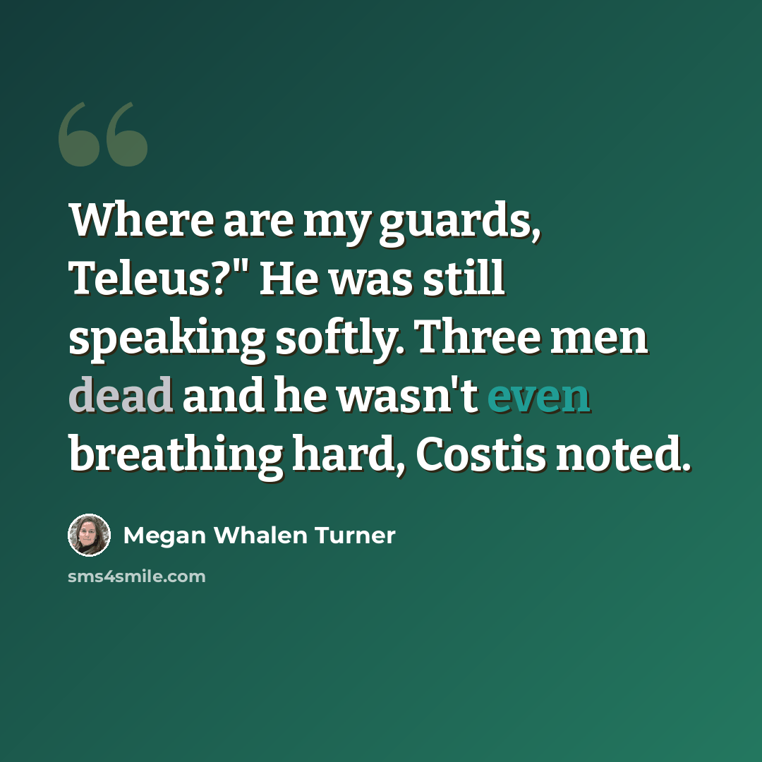 “Where are my guards, Teleus?" He was still speaking softly. Three men dead and he wasn't even breathing hard, Costis noted.” quote by Megan Whalen Turner