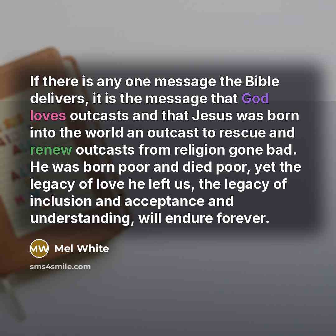 “If there is any one message the Bible delivers, it is the message that God loves outcasts and that Jesus was born into the world an outcast to rescue and renew outcasts from religion gone bad. He was born poor and died poor, yet the legacy of love he left us, the legacy of inclusion and acceptance…” quote by Mel White