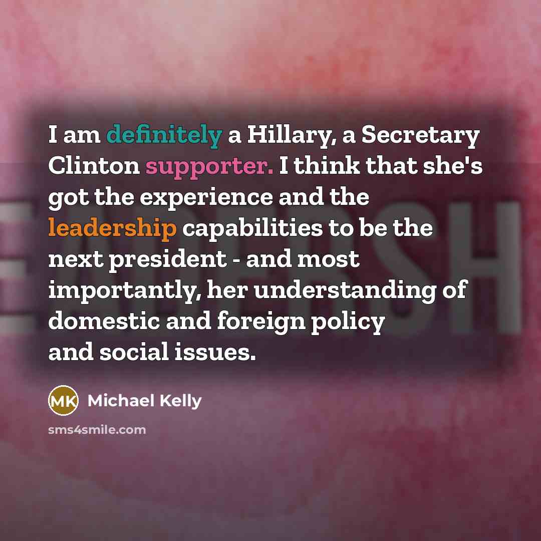“I am definitely a Hillary, a Secretary Clinton supporter. I think that she's got the experience and the leadership capabilities to be the next president - and most importantly, her understanding of domestic and foreign policy and social issues.” quote by Michael Kelly