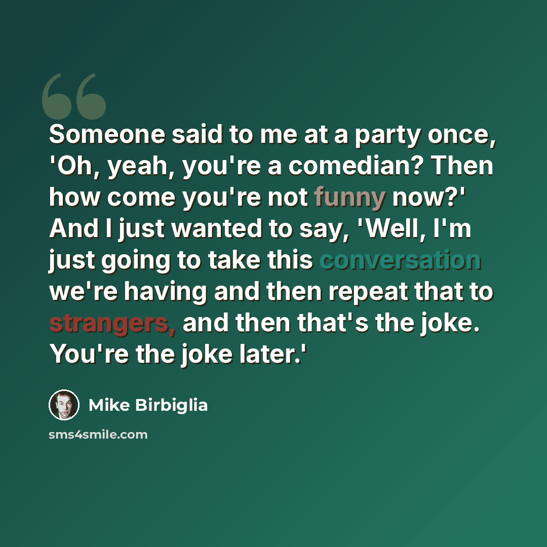 “Someone said to me at a party once, 'Oh, yeah, you're a comedian? Then how come you're not funny now?' And I just wanted to say, 'Well, I'm just going to take this conversation we're having and then repeat that to strangers, and then that's the joke. You're the joke later.'” quote by Mike Birbiglia