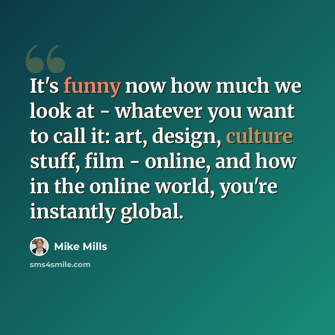 “It's funny now how much we look at - whatever you want to call it: art, design, culture stuff, film - online, and how in the online world, you're instantly global.” quote by Mike Mills