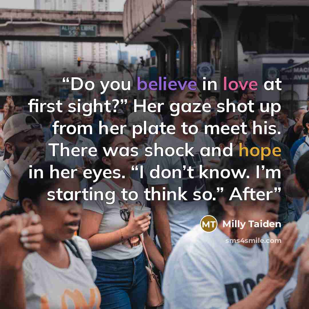 “Do you believe in love at first sight?” Her gaze shot up from her plate to meet his. There was shock and hope in her eyes. “I don’t know. I’m starting to think so.” After” quote by Milly Taiden