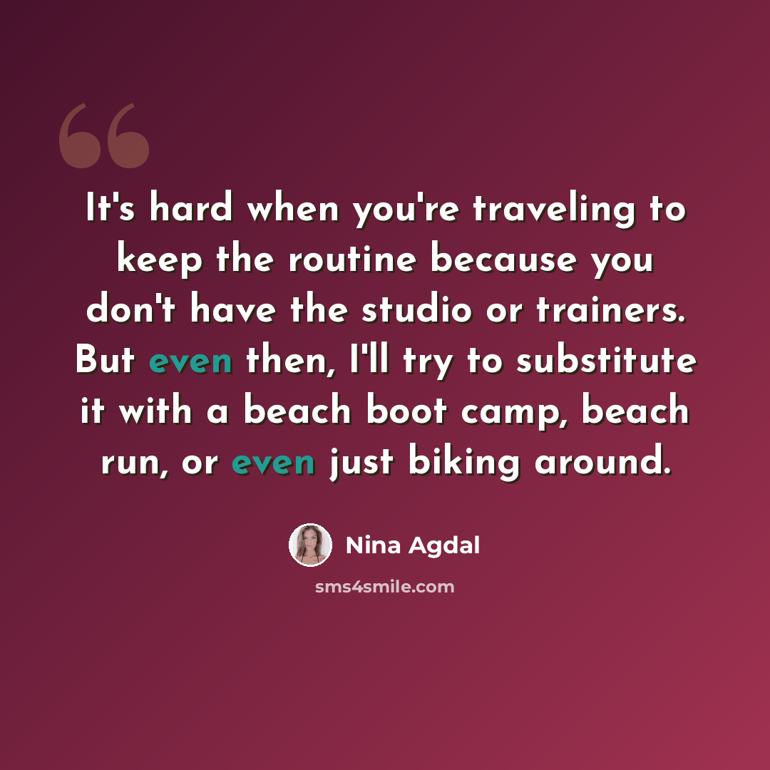 “It's hard when you're traveling to keep the routine because you don't have the studio or trainers. But even then, I'll try to substitute it with a beach boot camp, beach run, or even just biking around.” quote by Nina Agdal