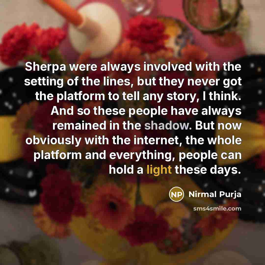 “Sherpa were always involved with the setting of the lines, but they never got the platform to tell any story, I think. And so these people have always remained in the shadow. But now obviously with the internet, the whole platform and everything, people can hold a light these days.” quote by Nirmal Purja