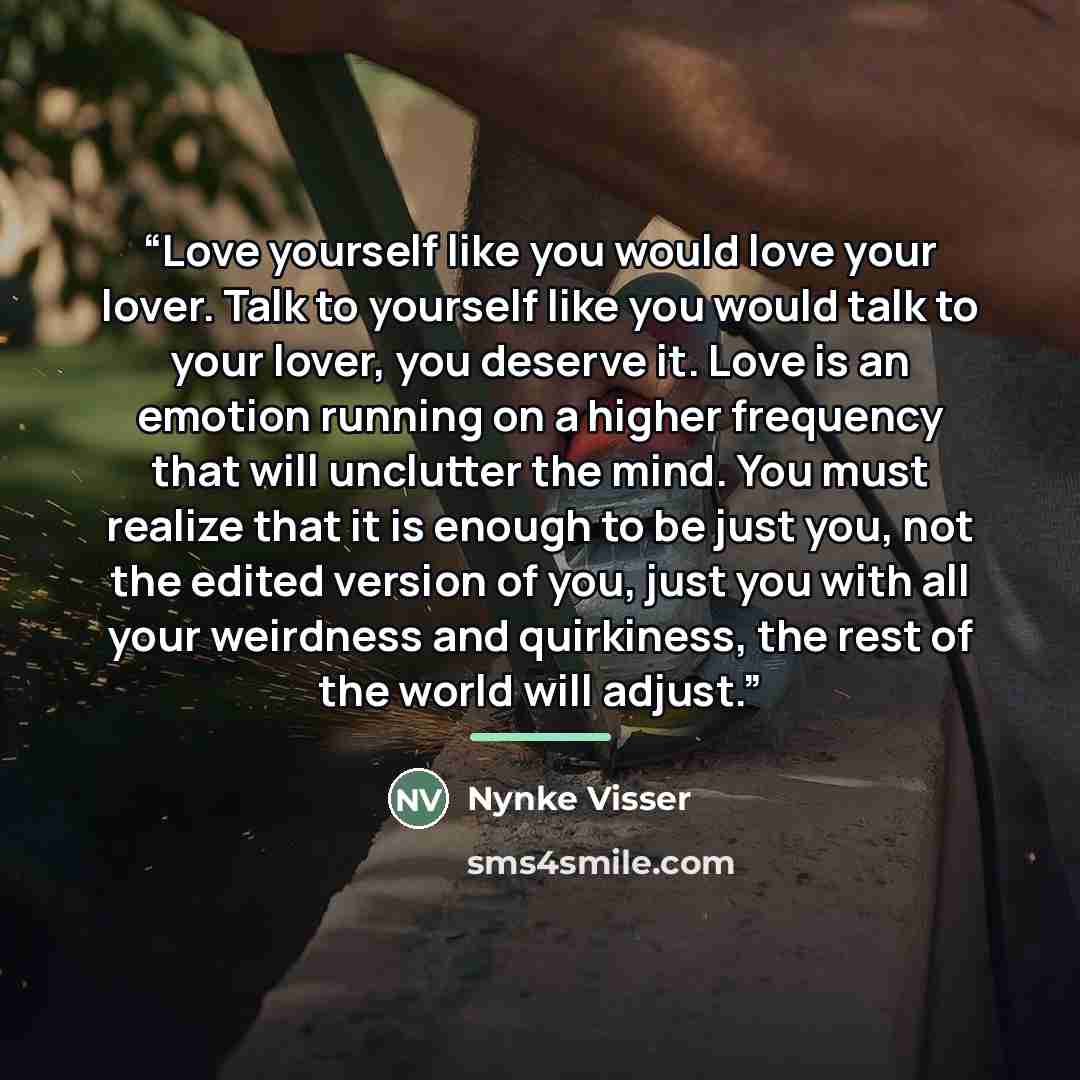 “Love yourself like you would love your lover. Talk to yourself like you would talk to your lover, you deserve it. Love is an emotion running on a higher frequency that will unclutter the mind. You must realize that it is enough to be just you, not the edited version of you, just you with all your…” quote by Nynke Visser
