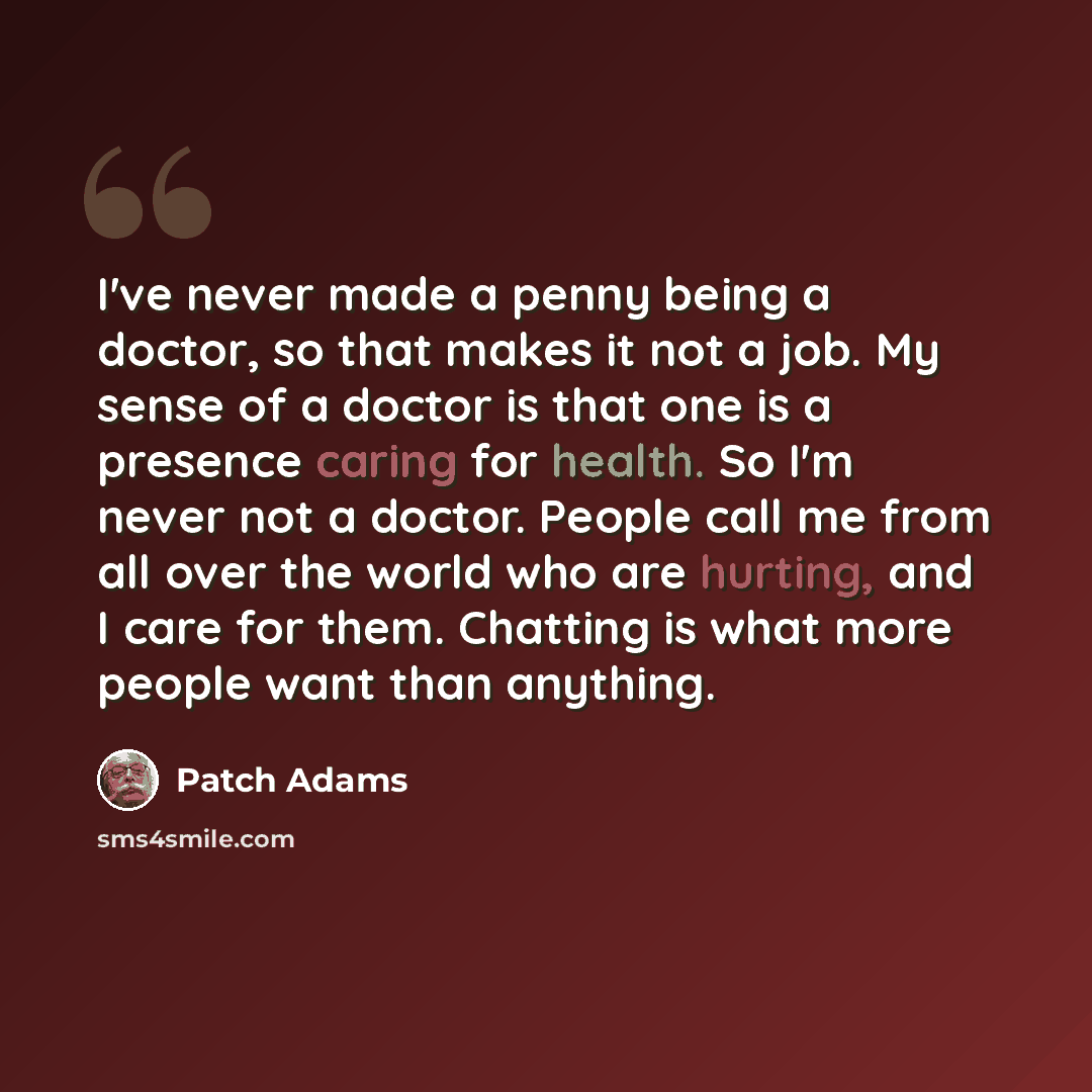 “I've never made a penny being a doctor, so that makes it not a job. My sense of a doctor is that one is a presence caring for health. So I'm never not a doctor. People call me from all over the world who are hurting, and I care for them. Chatting is what more people want than anything.” quote by Patch Adams