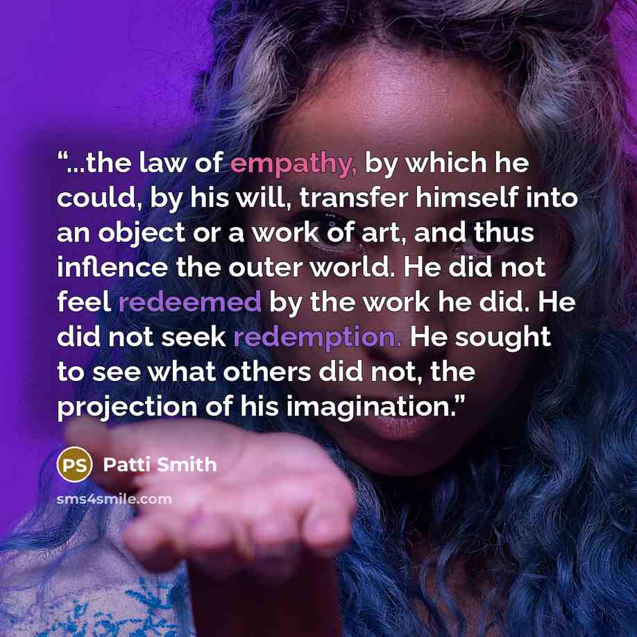 “...the law of empathy, by which he could, by his will, transfer himself into an object or a work of art, and thus inflence the outer world. He did not feel redeemed by the work he did. He did not seek redemption. He sought to see what others did not, the projection of his imagination.” quote by Patti Smith