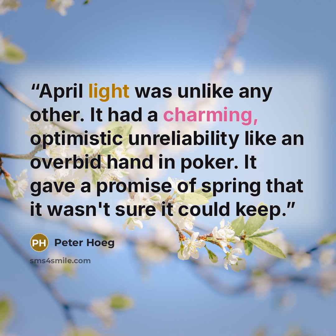 “April light was unlike any other. It had a charming, optimistic unreliability like an overbid hand in poker. It gave a promise of spring that it wasn't sure it could keep.” quote by Peter Hoeg