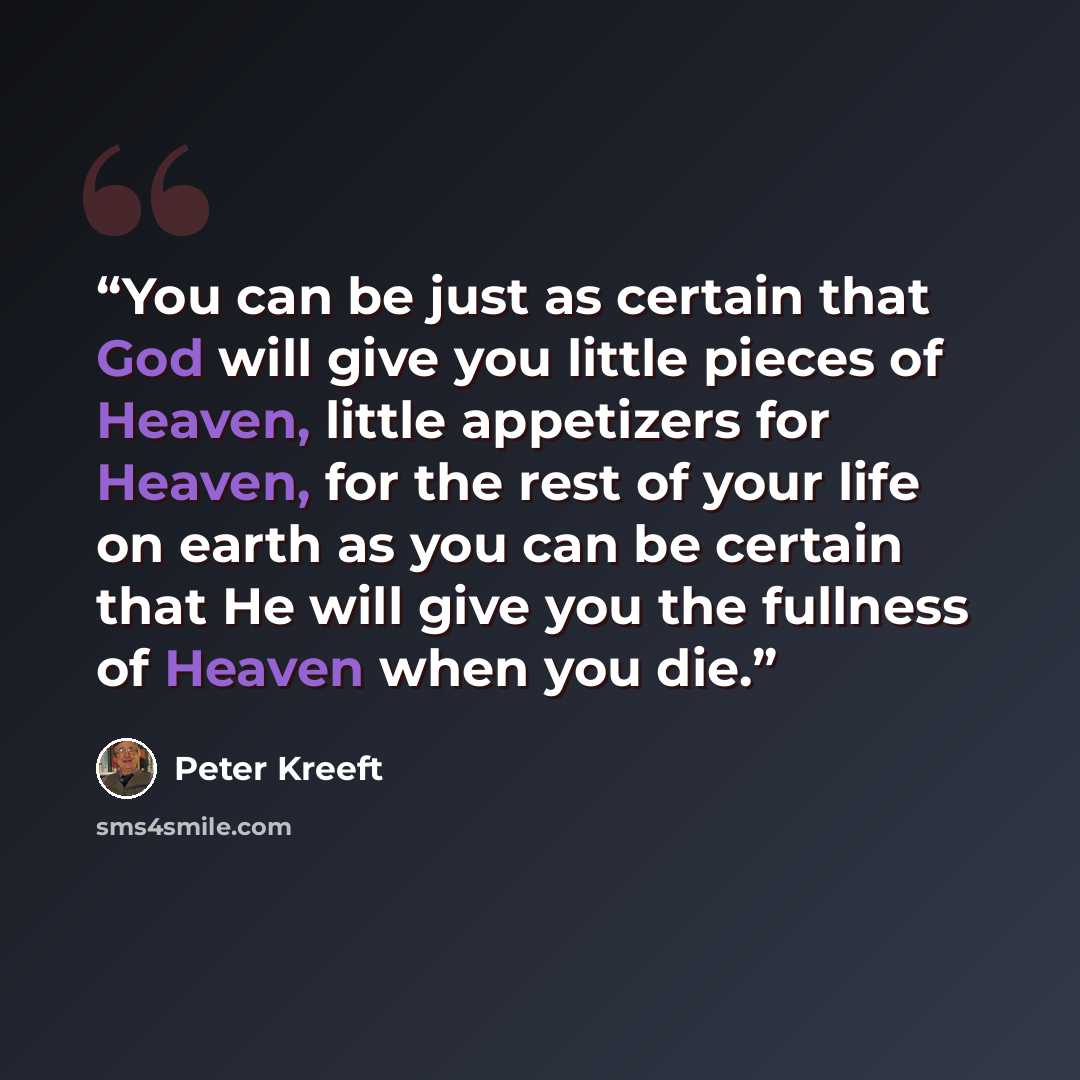 “You can be just as certain that God will give you little pieces of Heaven, little appetizers for Heaven, for the rest of your life on earth as you can be certain that He will give you the fullness of Heaven when you die.” quote by Peter Kreeft