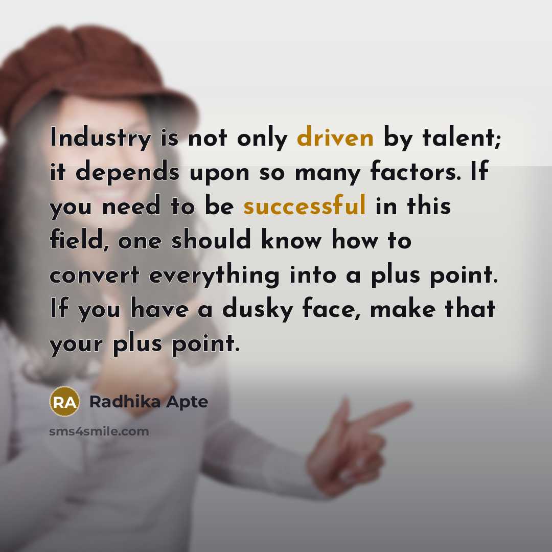“Industry is not only driven by talent; it depends upon so many factors. If you need to be successful in this field, one should know how to convert everything into a plus point. If you have a dusky face, make that your plus point.” quote by Radhika Apte