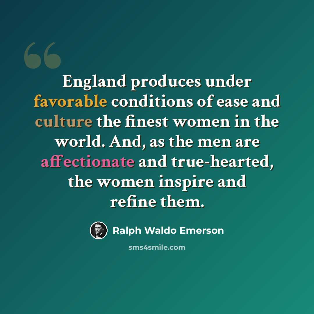 “England produces under favorable conditions of ease and culture the finest women in the world. And, as the men are affectionate and true-hearted, the women inspire and refine them.” quote by Ralph Waldo Emerson