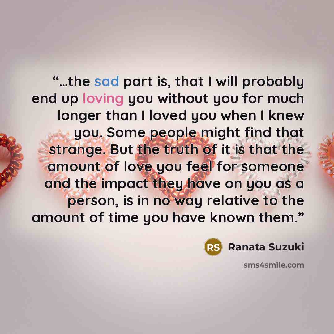 “…the sad part is, that I will probably end up loving you without you for much longer than I loved you when I knew you. Some people might find that strange. But the truth of it is that the amount of love you feel for someone and the impact they have on you as a person, is in no way relative to the…” quote by Ranata Suzuki