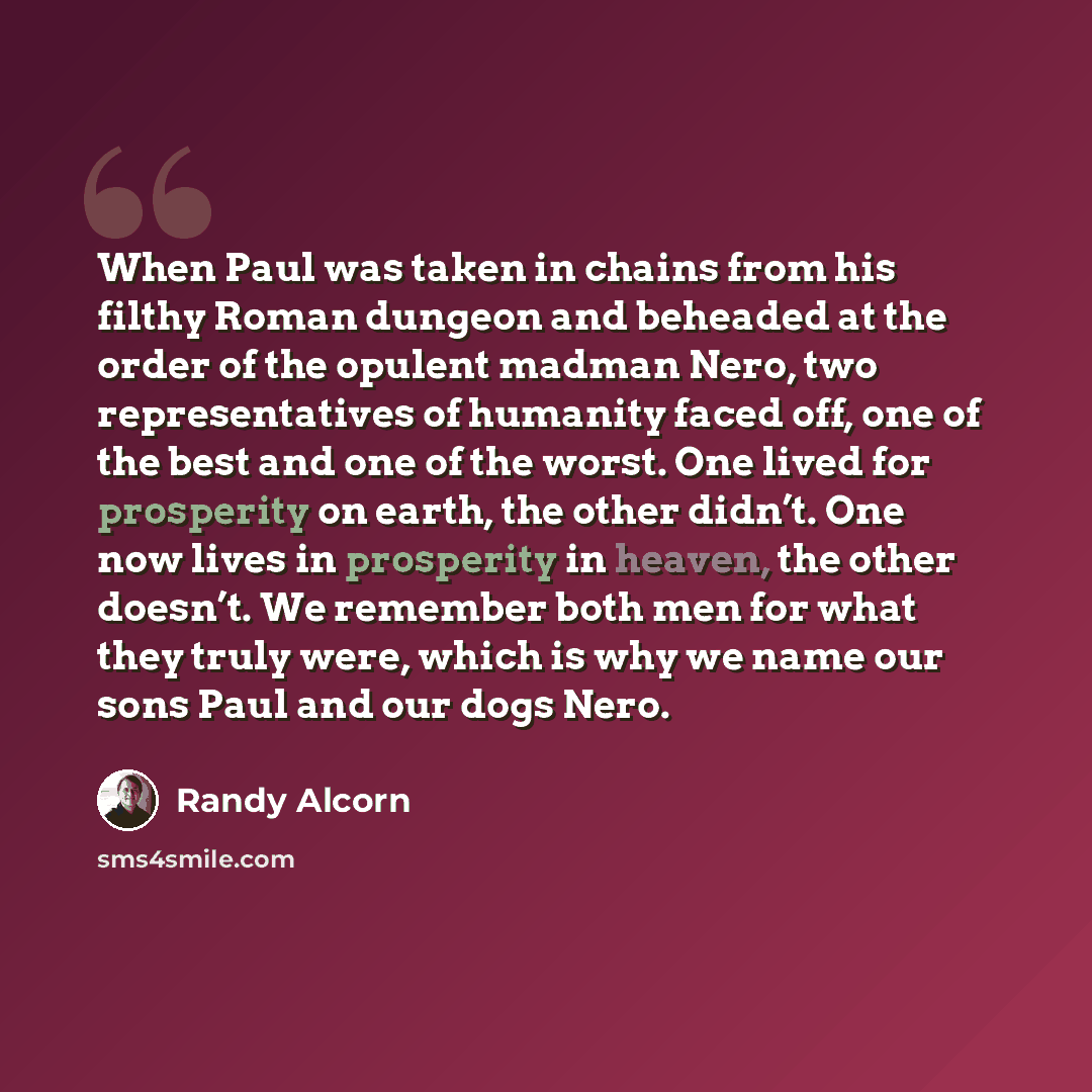 “When Paul was taken in chains from his filthy Roman dungeon and beheaded at the order of the opulent madman Nero, two representatives of humanity faced off, one of the best and one of the worst. One lived for prosperity on earth, the other didn’t. One now lives in prosperity in heaven, the other…” quote by Randy Alcorn
