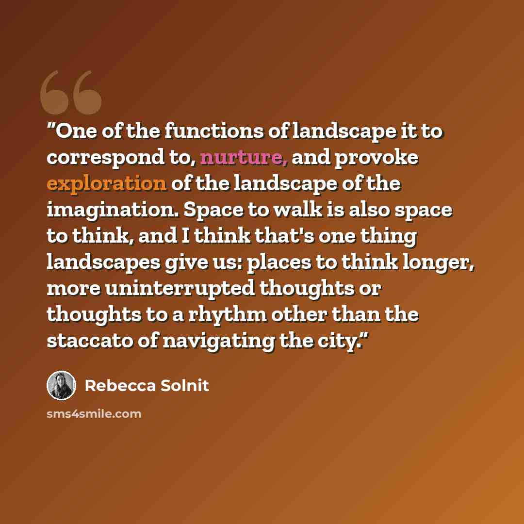 “One of the functions of landscape it to correspond to, nurture, and provoke exploration of the landscape of the imagination. Space to walk is also space to think, and I think that's one thing landscapes give us: places to think longer, more uninterrupted thoughts or thoughts to a rhythm other than…” quote by Rebecca Solnit