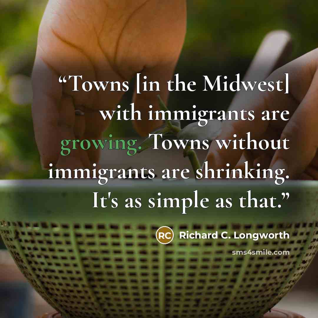 “Towns [in the Midwest] with immigrants are growing. Towns without immigrants are shrinking. It's as simple as that.” quote by Richard C. Longworth