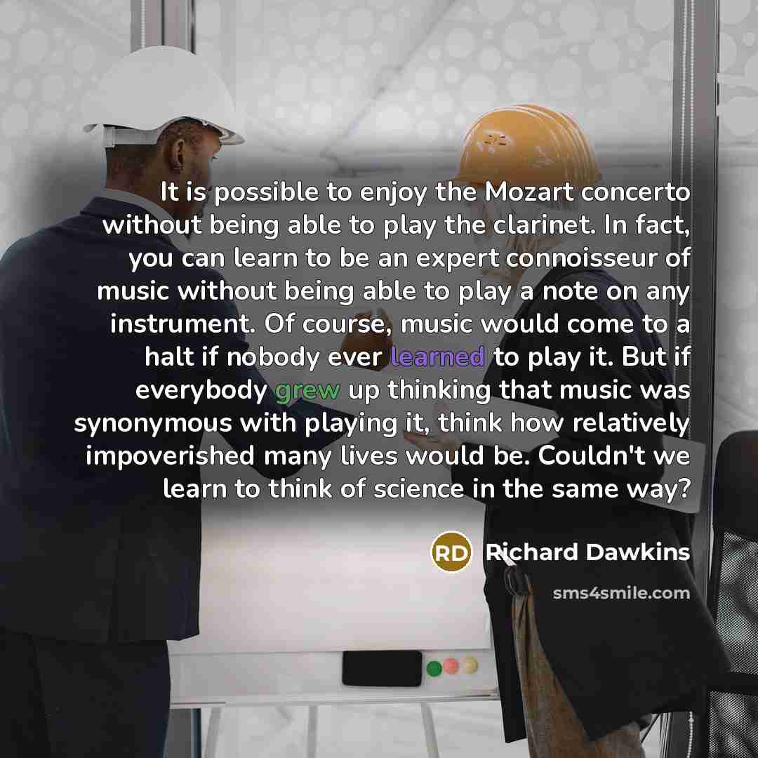 “It is possible to enjoy the Mozart concerto without being able to play the clarinet. In fact, you can learn to be an expert connoisseur of music without being able to play a note on any instrument. Of course, music would come to a halt if nobody ever learned to play it. But if everybody grew up…” quote by Richard Dawkins