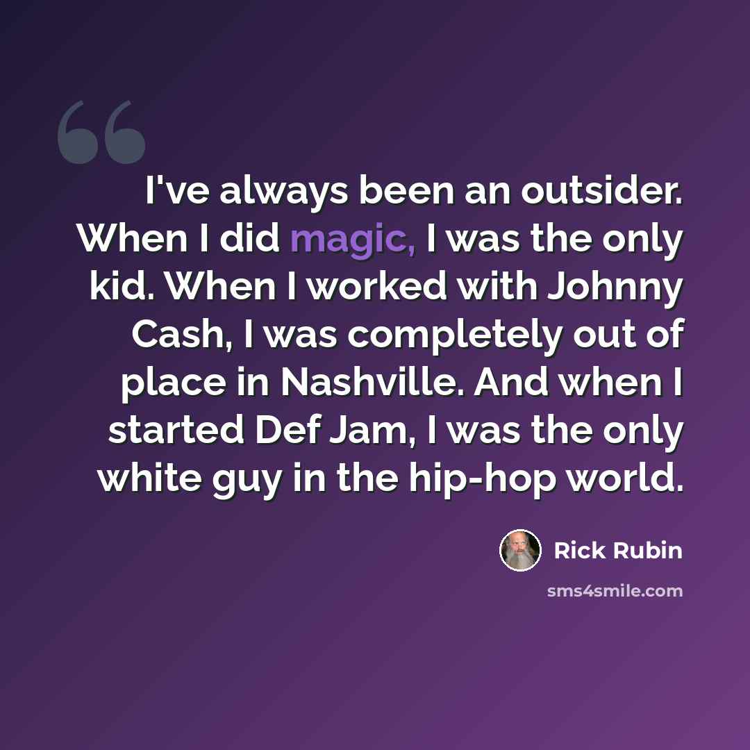 “I've always been an outsider. When I did magic, I was the only kid. When I worked with Johnny Cash, I was completely out of place in Nashville. And when I started Def Jam, I was the only white guy in the hip-hop world.” quote by Rick Rubin