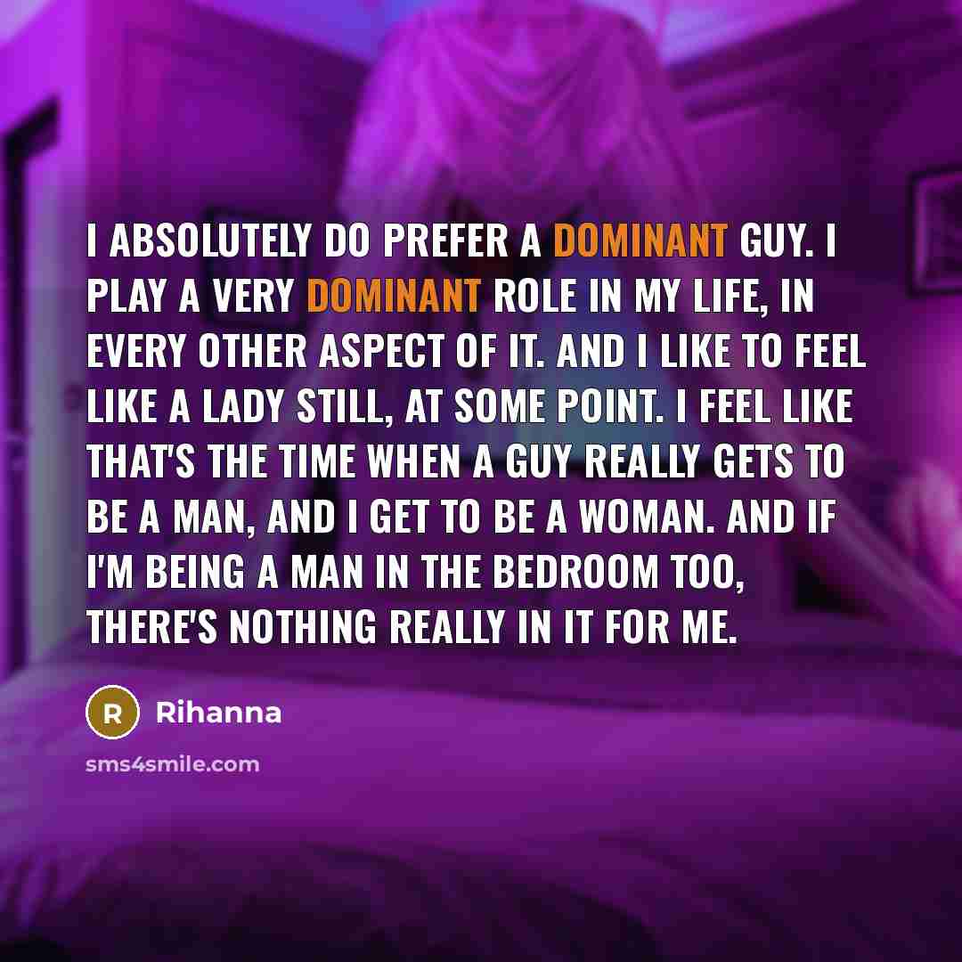 “I absolutely do prefer a dominant guy. I play a very dominant role in my life, in every other aspect of it. And I like to feel like a lady still, at some point. I feel like that's the time when a guy really gets to be a man, and I get to be a woman. And if I'm being a man in the bedroom too…” quote by Rihanna