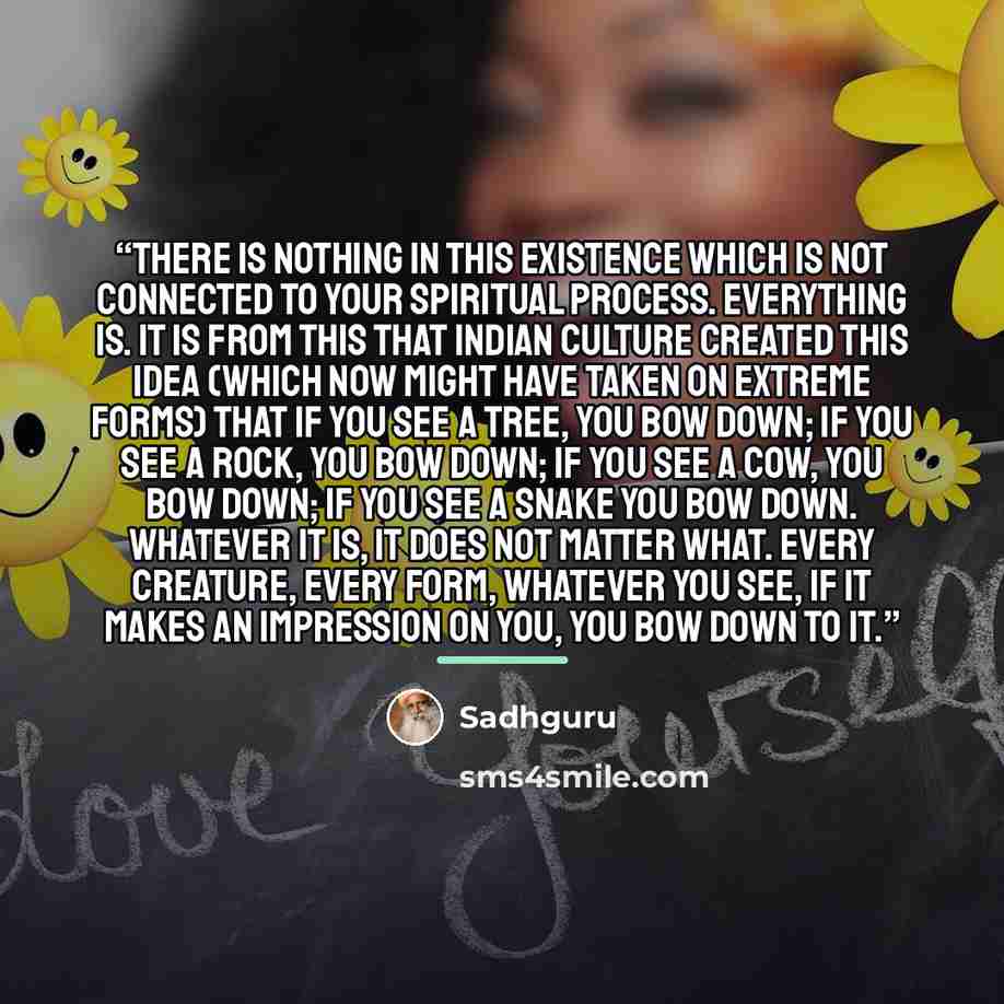 “There is nothing in this existence which is not connected to your spiritual process. Everything is. It is from this that Indian culture created this idea (which now might have taken on extreme forms) that if you see a tree, you bow down; if you see a rock, you bow down; if you see a cow, you bow…” quote by Sadhguru