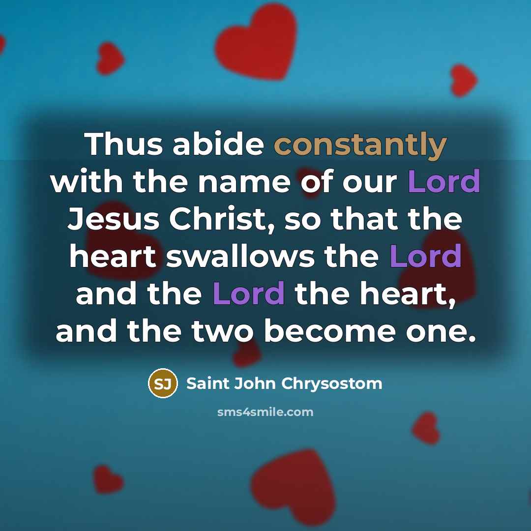 “Thus abide constantly with the name of our Lord Jesus Christ, so that the heart swallows the Lord and the Lord the heart, and the two become one.” quote by Saint John Chrysostom