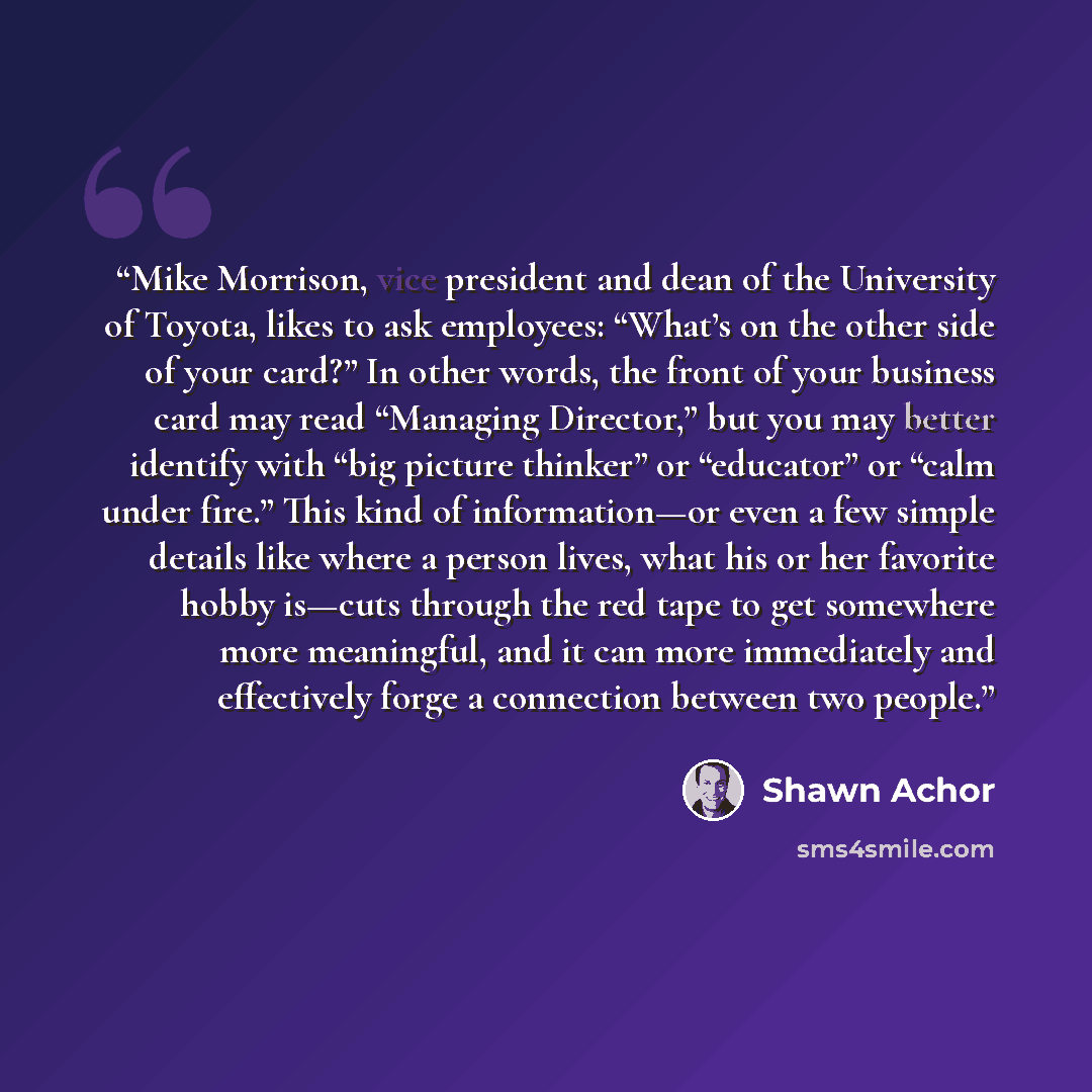“Mike Morrison, vice president and dean of the University of Toyota, likes to ask employees: “What’s on the other side of your card?” In other words, the front of your business card may read “Managing Director,” but you may better identify with “big picture thinker” or “educator” or “calm under…” quote by Shawn Achor