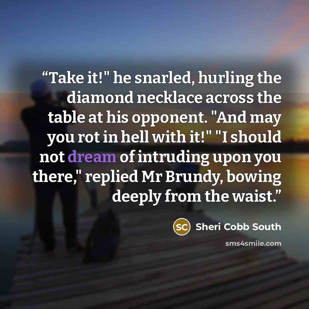 “Take it!" he snarled, hurling the diamond necklace across the table at his opponent. "And may you rot in hell with it!" "I should not dream of intruding upon you there," replied Mr Brundy, bowing deeply from the waist.” quote by Sheri Cobb South