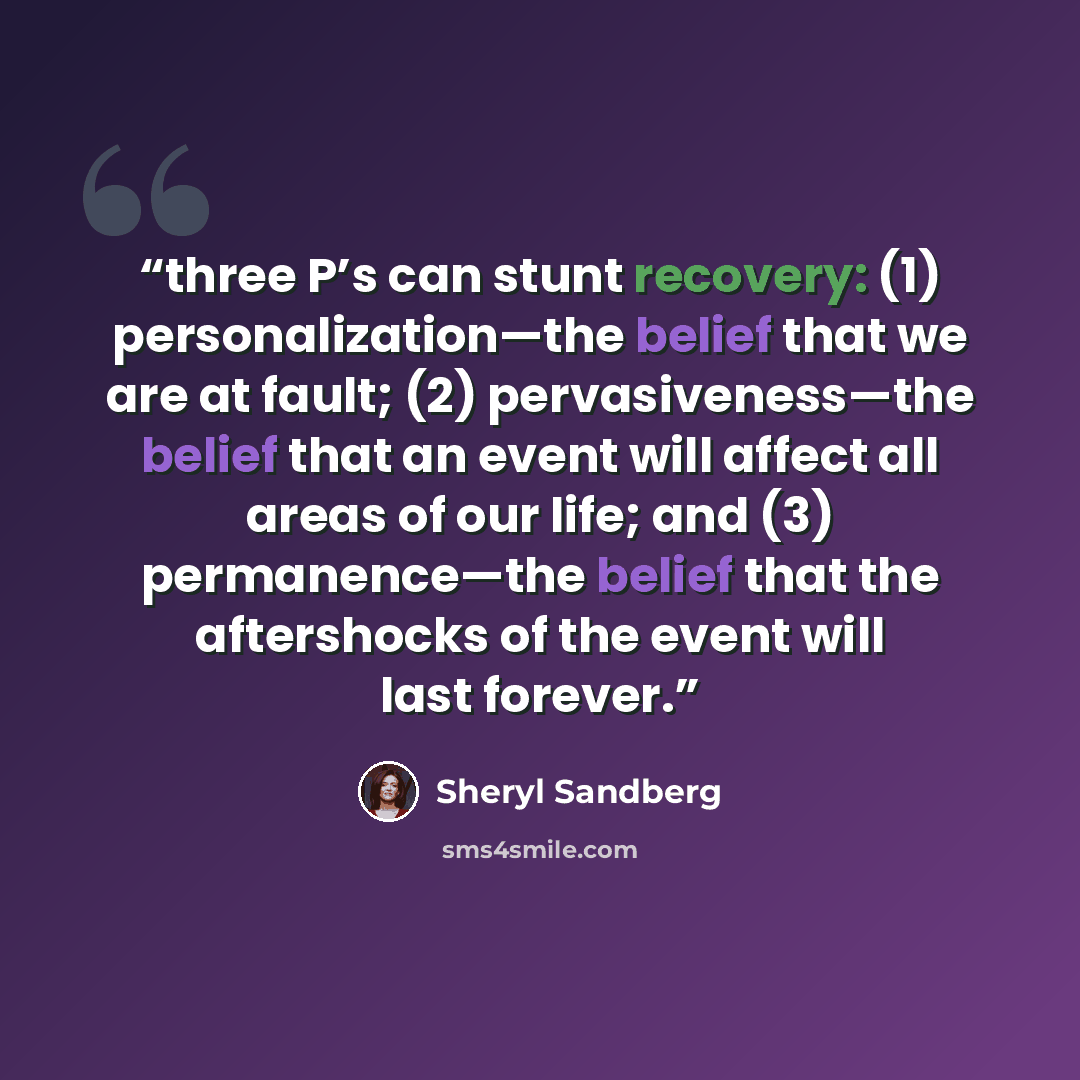 “three P’s can stunt recovery: (1) personalization—the belief that we are at fault; (2) pervasiveness—the belief that an event will affect all areas of our life; and (3) permanence—the belief that the aftershocks of the event will last forever.” quote by Sheryl Sandberg