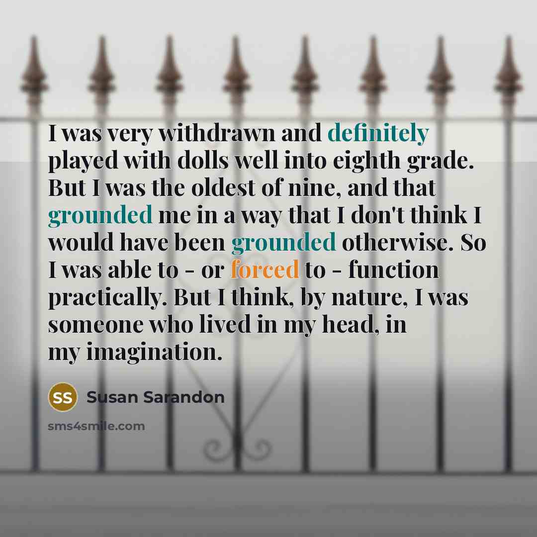 “I was very withdrawn and definitely played with dolls well into eighth grade. But I was the oldest of nine, and that grounded me in a way that I don't think I would have been grounded otherwise. So I was able to - or forced to - function practically. But I think, by nature, I was someone who lived…” quote by Susan Sarandon