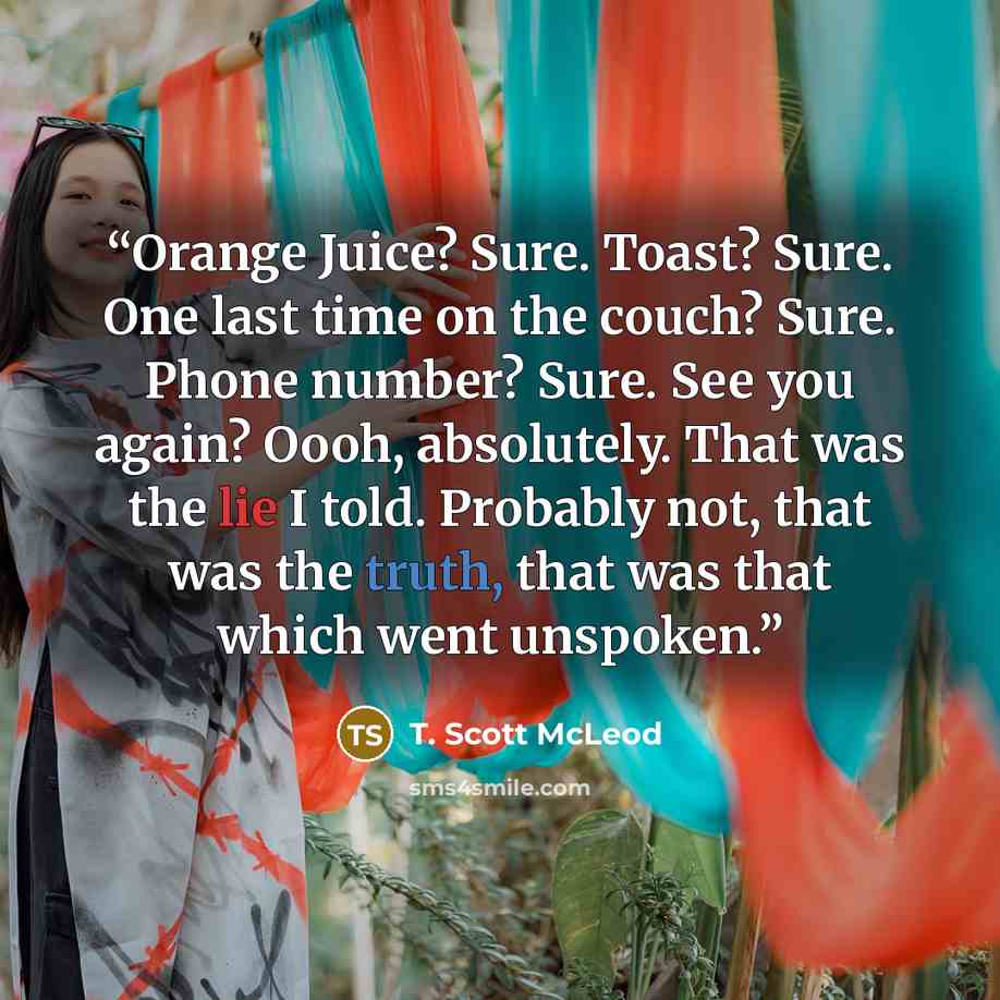“Orange Juice? Sure. Toast? Sure. One last time on the couch? Sure. Phone number? Sure. See you again? Oooh, absolutely. That was the lie I told. Probably not, that was the truth, that was that which went unspoken.” quote by T. Scott McLeod