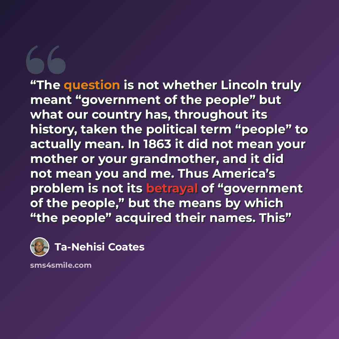 “The question is not whether Lincoln truly meant “government of the people” but what our country has, throughout its history, taken the political term “people” to actually mean. In 1863 it did not mean your mother or your grandmother, and it did not mean you and me. Thus America’s problem is not…” quote by Ta-Nehisi Coates