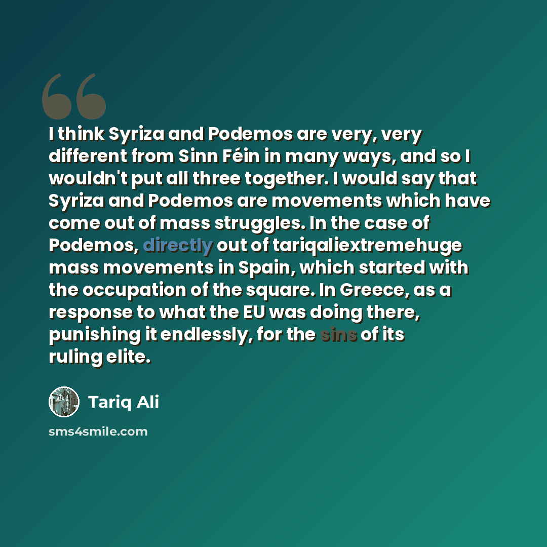 “I think Syriza and Podemos are very, very different from Sinn Féin in many ways, and so I wouldn't put all three together. I would say that Syriza and Podemos are movements which have come out of mass struggles. In the case of Podemos, directly out of tariqaliextremehuge mass movements in Spain…” quote by Tariq Ali