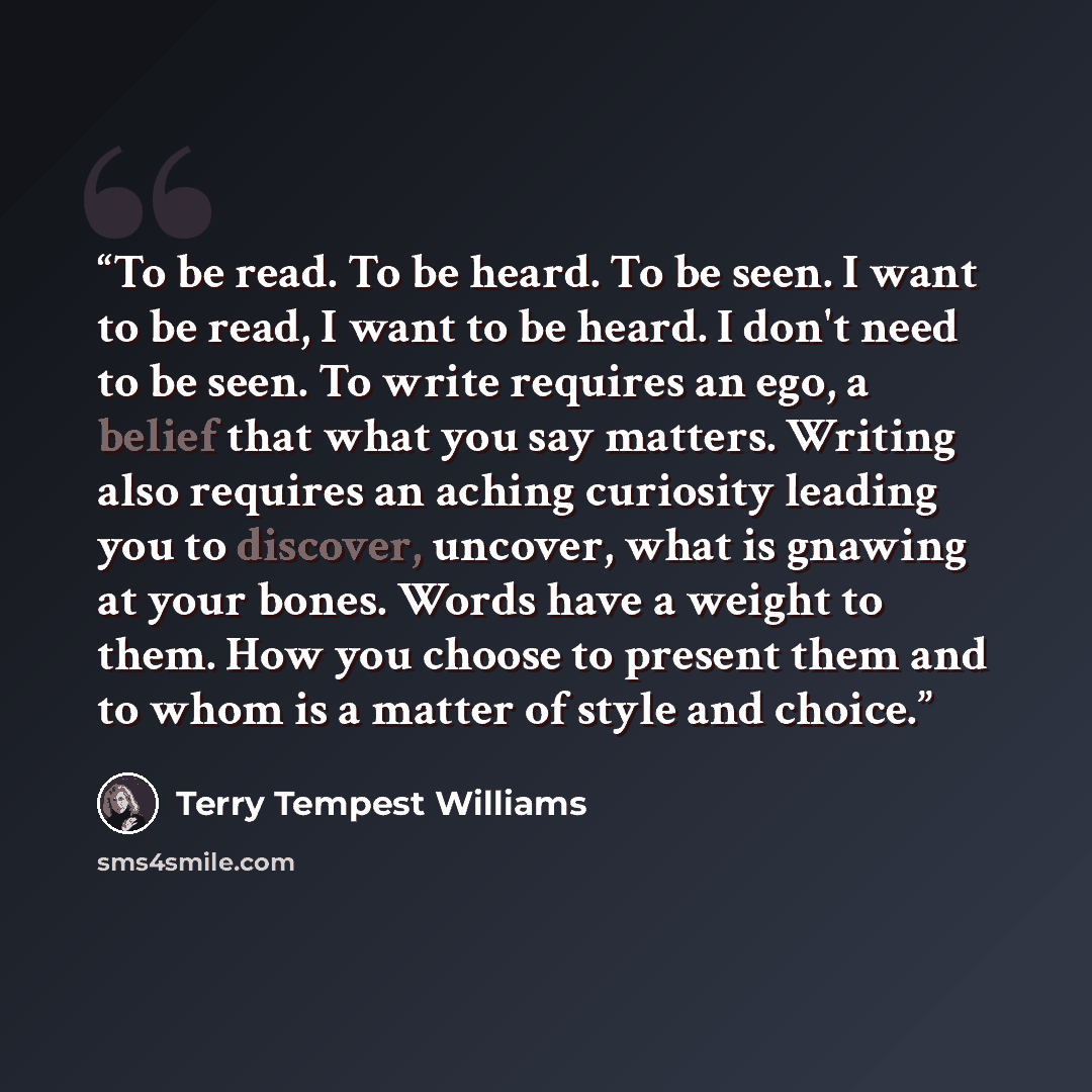 “To be read. To be heard. To be seen. I want to be read, I want to be heard. I don't need to be seen. To write requires an ego, a belief that what you say matters. Writing also requires an aching curiosity leading you to discover, uncover, what is gnawing at your bones. Words have a weight to them…” quote by Terry Tempest Williams