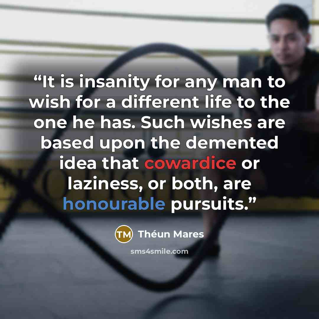 “It is insanity for any man to wish for a different life to the one he has. Such wishes are based upon the demented idea that cowardice or laziness, or both, are honourable pursuits.” quote by Théun Mares