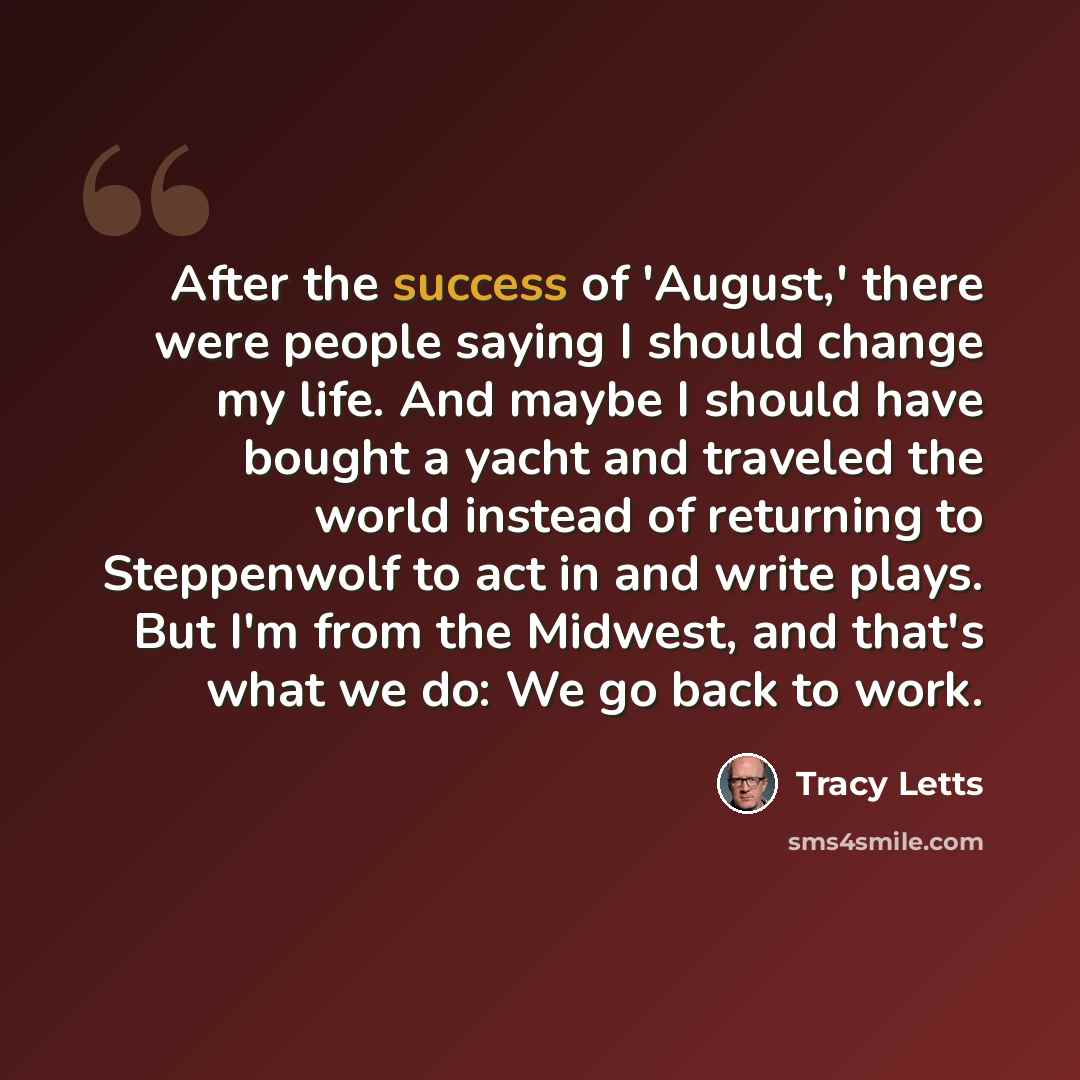 “After the success of 'August,' there were people saying I should change my life. And maybe I should have bought a yacht and traveled the world instead of returning to Steppenwolf to act in and write plays. But I'm from the Midwest, and that's what we do: We go back to work.” quote by Tracy Letts