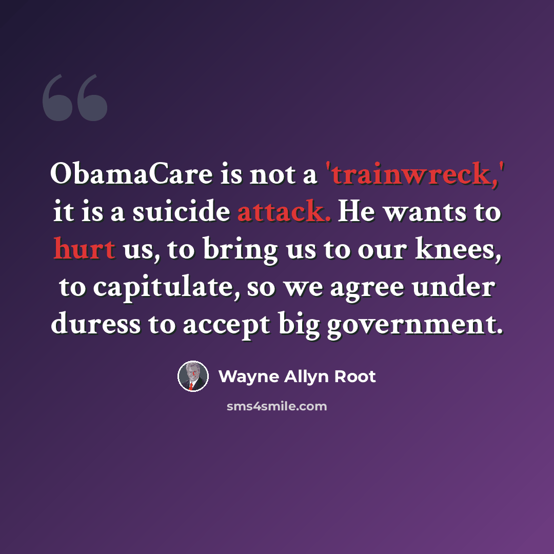 “ObamaCare is not a 'trainwreck,' it is a suicide attack. He wants to hurt us, to bring us to our knees, to capitulate, so we agree under duress to accept big government.” quote by Wayne Allyn Root