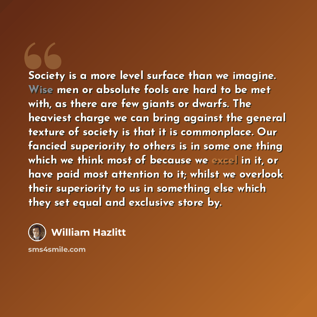 “Society is a more level surface than we imagine. Wise men or absolute fools are hard to be met with, as there are few giants or dwarfs. The heaviest charge we can bring against the general texture of society is that it is commonplace. Our fancied superiority to others is in some one thing which we…” quote by William Hazlitt