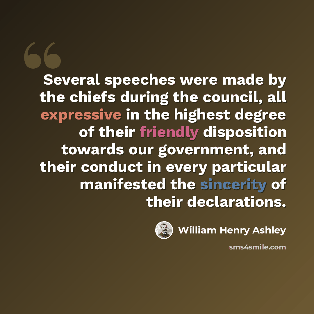 “Several speeches were made by the chiefs during the council, all expressive in the highest degree of their friendly disposition towards our government, and their conduct in every particular manifested the sincerity of their declarations.” quote by William Henry Ashley