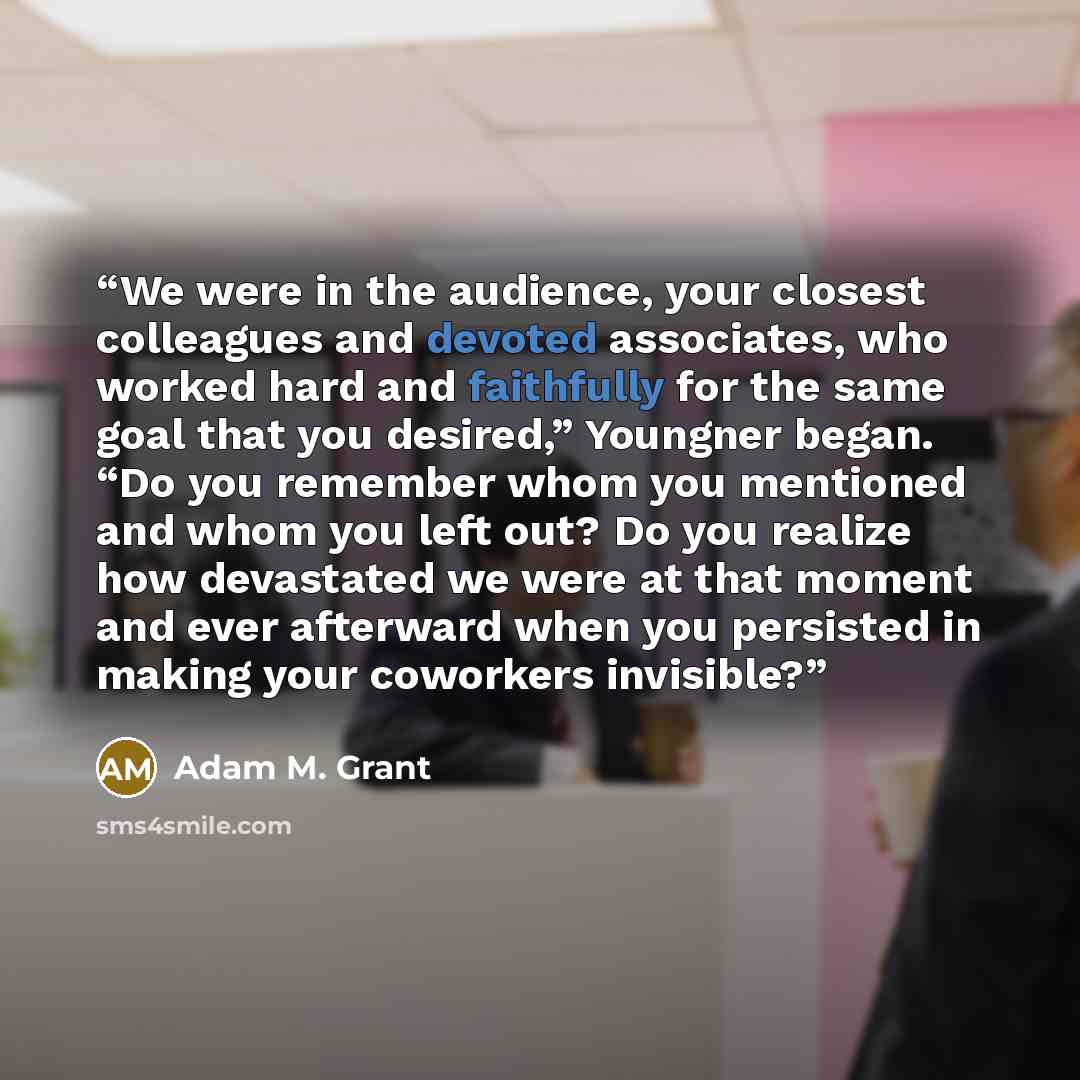 “We were in the audience, your closest colleagues and devoted associates, who worked hard and faithfully for the same goal that you desired,” Youngner began. “Do you remember whom you mentioned and whom you left out? Do you realize how devastated we were at that moment and ever afterward when you…” quote by Adam M. Grant