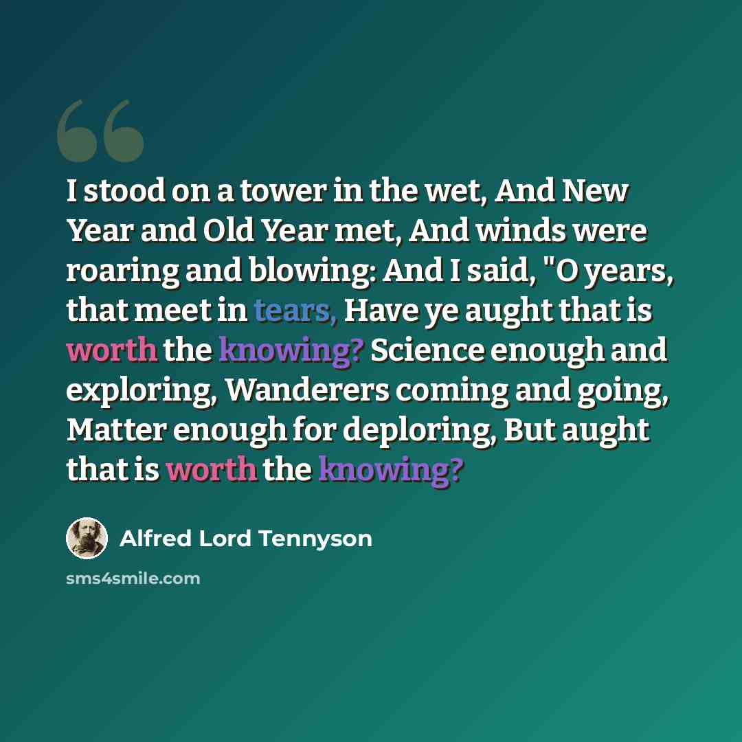 “I stood on a tower in the wet, And New Year and Old Year met, And winds were roaring and blowing: And I said, "O years, that meet in tears, Have ye aught that is worth the knowing? Science enough and exploring, Wanderers coming and going, Matter enough for deploring, But aught that is worth the…” quote by Alfred Lord Tennyson