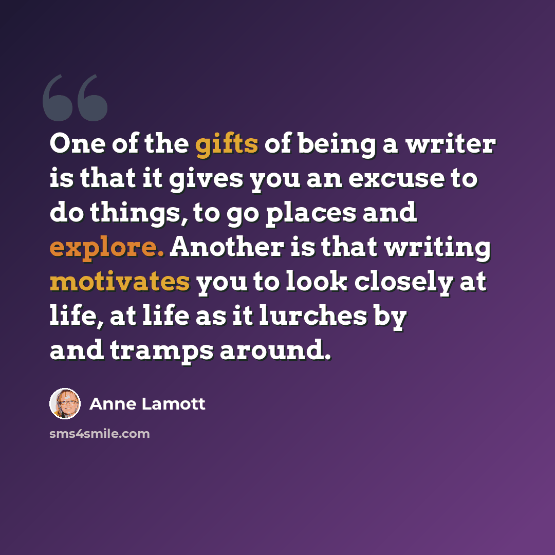 “One of the gifts of being a writer is that it gives you an excuse to do things, to go places and explore. Another is that writing motivates you to look closely at life, at life as it lurches by and tramps around.” quote by Anne Lamott