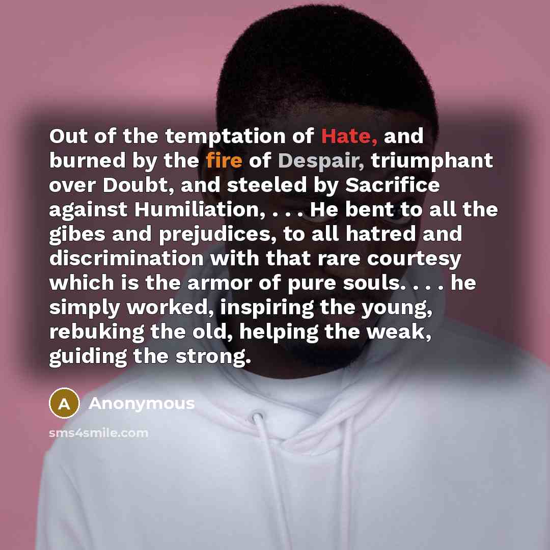 “Out of the temptation of Hate, and burned by the fire of Despair, triumphant over Doubt, and steeled by Sacrifice against Humiliation, . . . He bent to all the gibes and prejudices, to all hatred and discrimination with that rare courtesy which is the armor of pure souls. . . . he simply worked…” quote by Anonymous