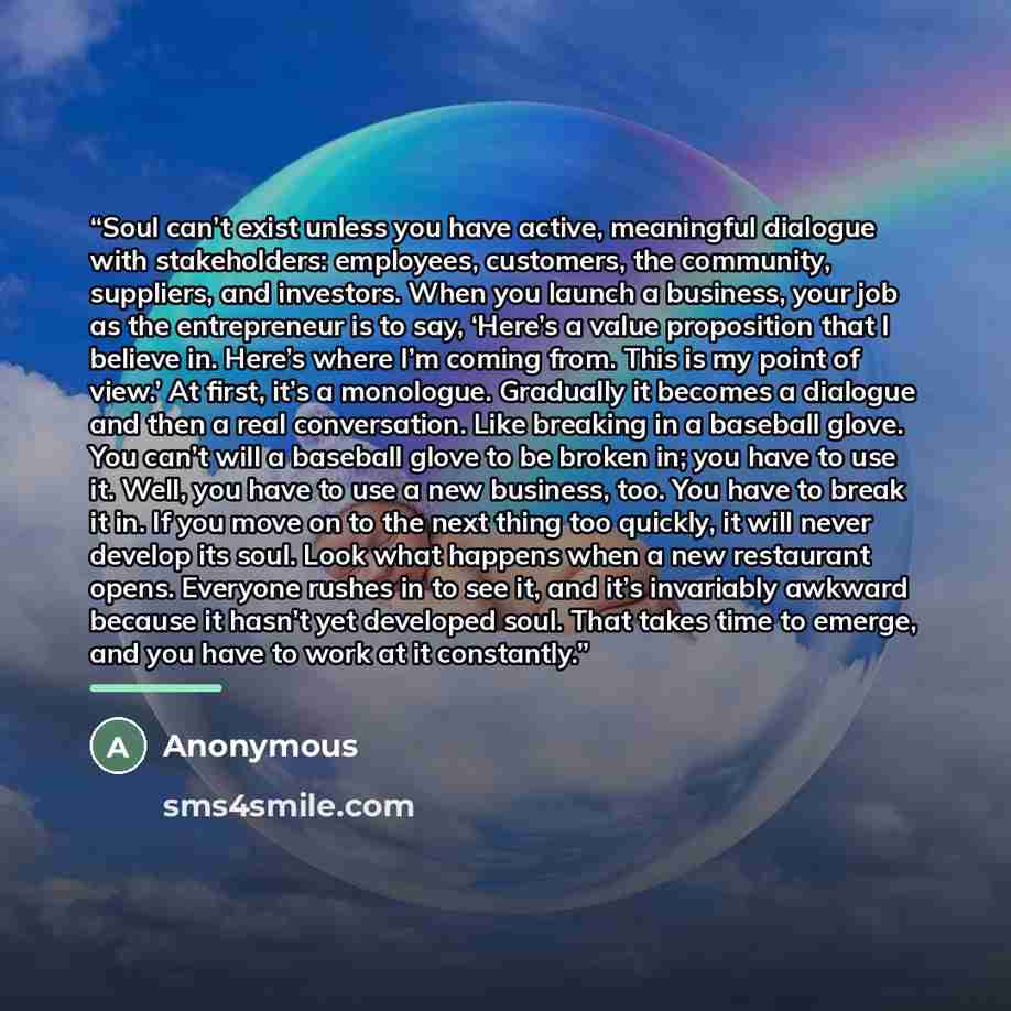 “Soul can’t exist unless you have active, meaningful dialogue with stakeholders: employees, customers, the community, suppliers, and investors. When you launch a business, your job as the entrepreneur is to say, ‘Here’s a value proposition that I believe in. Here’s where I’m coming from. This is my…” quote by Anonymous