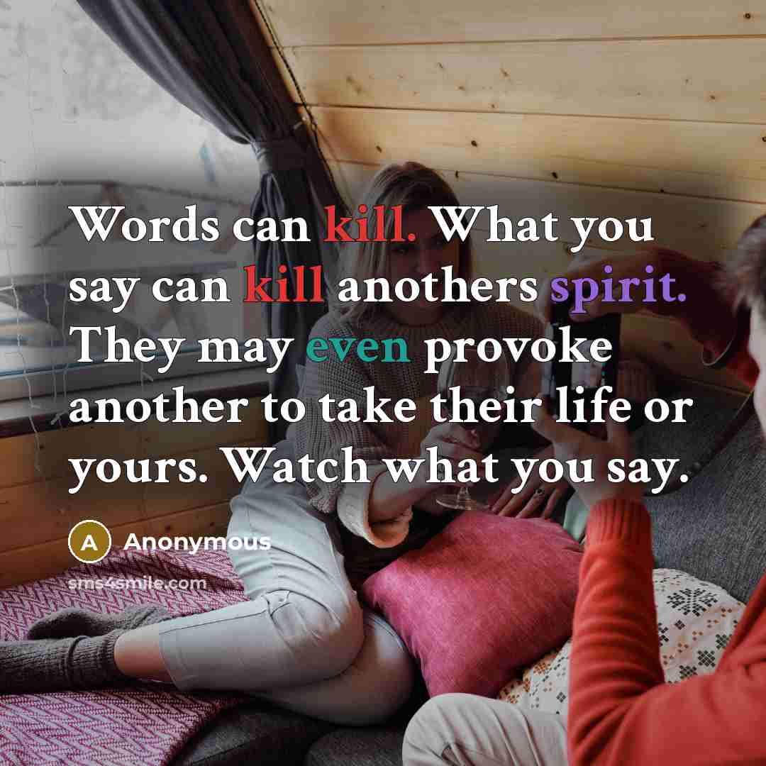 “Words can kill. What you say can kill anothers spirit. They may even provoke another to take their life or yours. Watch what you say.” quote by Anonymous