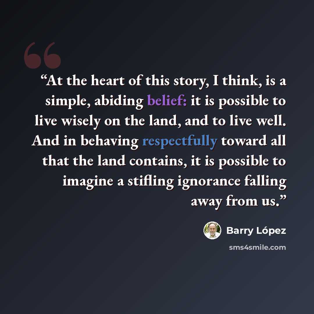 “At the heart of this story, I think, is a simple, abiding belief: it is possible to live wisely on the land, and to live well. And in behaving respectfully toward all that the land contains, it is possible to imagine a stifling ignorance falling away from us.” quote by Barry López