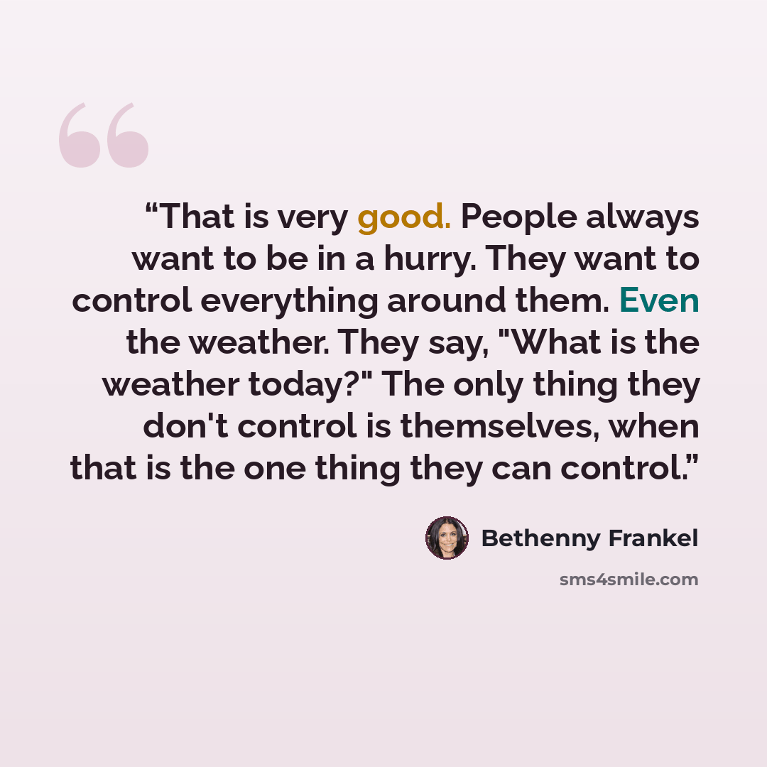 “That is very good. People always want to be in a hurry. They want to control everything around them. Even the weather. They say, "What is the weather today?" The only thing they don't control is themselves, when that is the one thing they can control.” quote by Bethenny Frankel